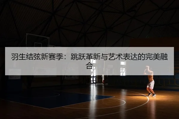 羽生结弦新赛季：跳跃革新与艺术表达的完美融合